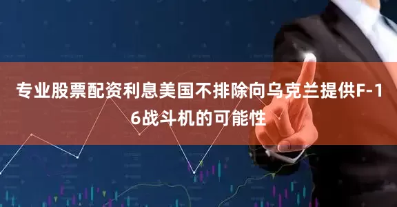 专业股票配资利息美国不排除向乌克兰提供F-16战斗机的可能性