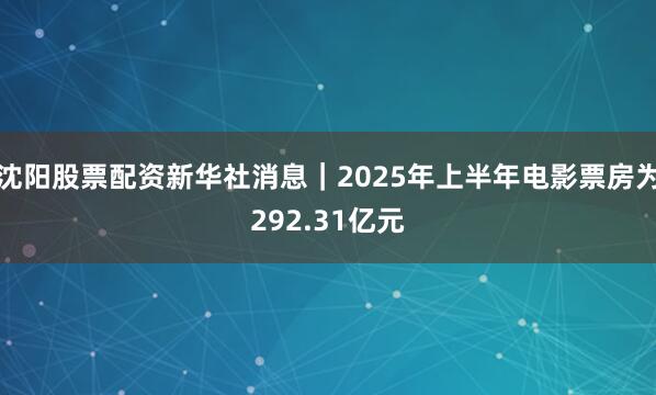 沈阳股票配资新华社消息｜2025年上半年电影票房为292.31亿元