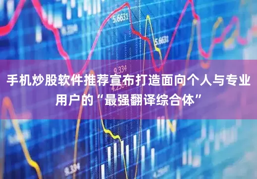 手机炒股软件推荐宣布打造面向个人与专业用户的“最强翻译综合体”