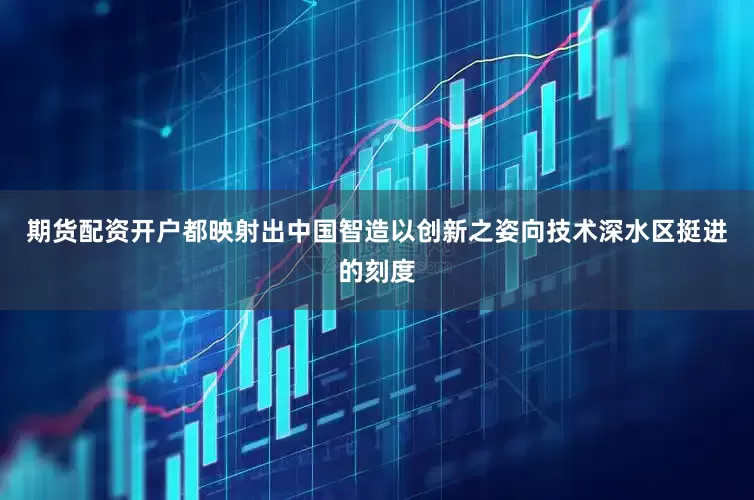 期货配资开户都映射出中国智造以创新之姿向技术深水区挺进的刻度
