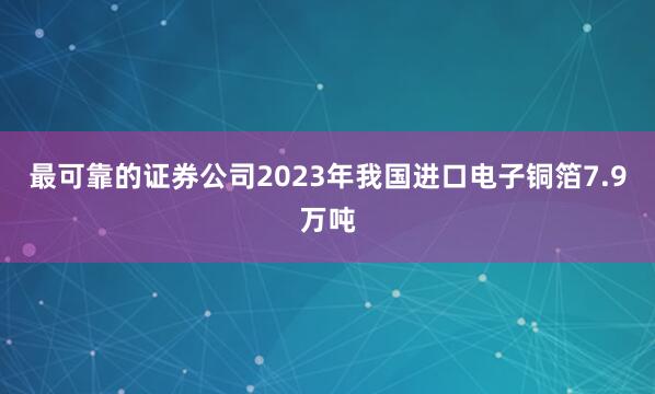 最可靠的证券公司2023年我国进口电子铜箔7.9万吨