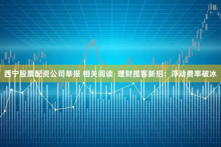 西宁股票配资公司举报 相关阅读  理财揽客新招：浮动费率破冰