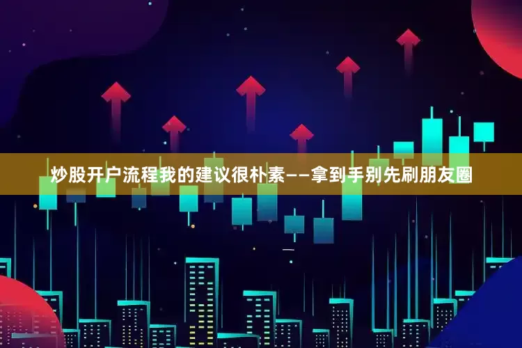 炒股开户流程我的建议很朴素——拿到手别先刷朋友圈