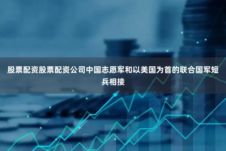 股票配资股票配资公司中国志愿军和以美国为首的联合国军短兵相接